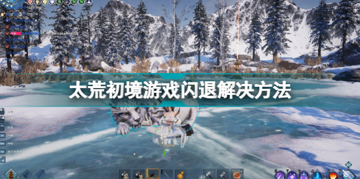 太荒初境游戲閃退怎么辦_太荒初境游戲閃退解決方法分享